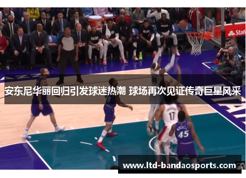 安东尼华丽回归引发球迷热潮 球场再次见证传奇巨星风采