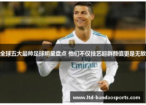 全球五大最帅足球明星盘点 他们不仅技艺超群颜值更是无敌