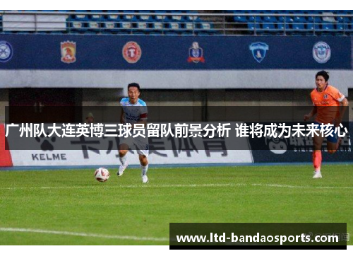 广州队大连英博三球员留队前景分析 谁将成为未来核心