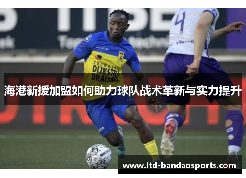 海港新援加盟如何助力球队战术革新与实力提升