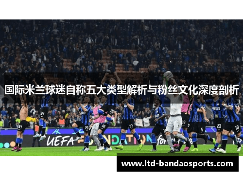 国际米兰球迷自称五大类型解析与粉丝文化深度剖析