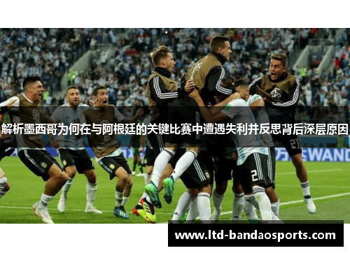 解析墨西哥为何在与阿根廷的关键比赛中遭遇失利并反思背后深层原因