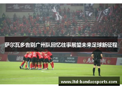 萨尔瓦多告别广州队回忆往事展望未来足球新征程