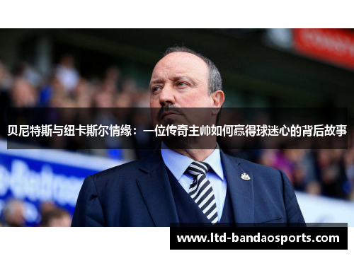 贝尼特斯与纽卡斯尔情缘：一位传奇主帅如何赢得球迷心的背后故事