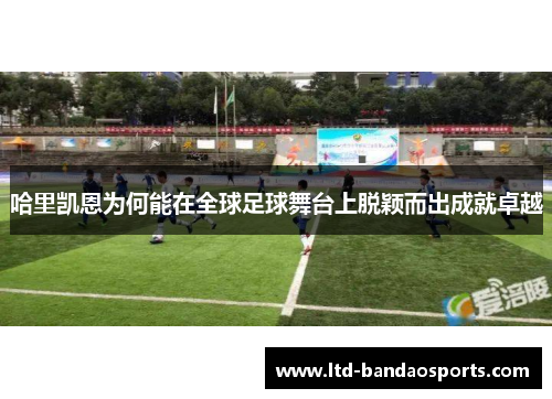 哈里凯恩为何能在全球足球舞台上脱颖而出成就卓越