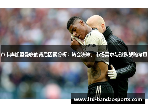 卢卡库加盟曼联的背后因素分析：转会决策、市场需求与球队战略考量